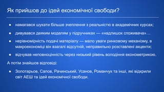● намагався шукати більше зчеплення з реальністю в академічних курсах;
● дивувався деяким моделям у підручниках ― «надлишок споживача»…
● нерівномірність подачі матеріалу ― мало уваги ринковому механізму, в
макроекономіці він взагалі відсутній, неправильно розставлені акценти;
● відчував неповноцінність через низький рівень володіння економетрикою.
А потім знайшов відповіді:
● Золотарьов, Сапов, Рачинський, Усанов, Романчук та інші, які відкрили
світ АЕШ та ідей економічної свободи.
Як прийшов до ідей економічної свободи?
 