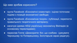 Що вже зробив корисного?
● група Facebook «Економічні коментарі»: оцінки поточним
подіям з позицій економічної свободи;
● група Facebook «Економічна теорія»: публікації, перепости
правильного теоретичного матеріалу;
● насичую ідеями АЕШ українську економічну Вікіпедію (в
основному перекладами);
● переклав Гоппе «Демократія: бог, що схибив» (дякувати
Чернишову та Поперешнюку, Золотарьов зараз редагує).
 