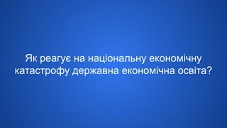 Як реагує на національну економічну
катастрофу державна економічна освіта?
 
