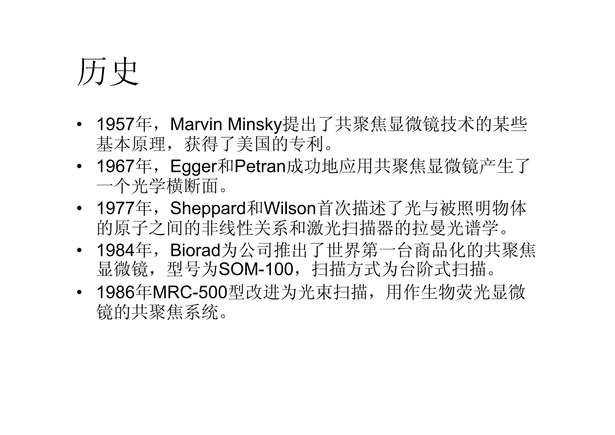 历史
• 1957年，Marvin Minsky提出了共聚焦显微镜技术的某些
基本原理，获得了美国的专利。
• 1967年，Egger和Petran成功地应用共聚焦显微镜产生了
一个光学横断面。
• 1977年，Sheppard和Wilson首次描述了光与被照明物体
的原子之间的非线性关系和激光扫描器的拉曼光谱学。
• 1984年，Biorad为公司推出了世界第一台商品化的共聚焦
显微镜，型号为SOM-100，扫描方式为台阶式扫描。
• 1986年MRC-500型改进为光束扫描，用作生物荧光显微
镜的共聚焦系统。
 