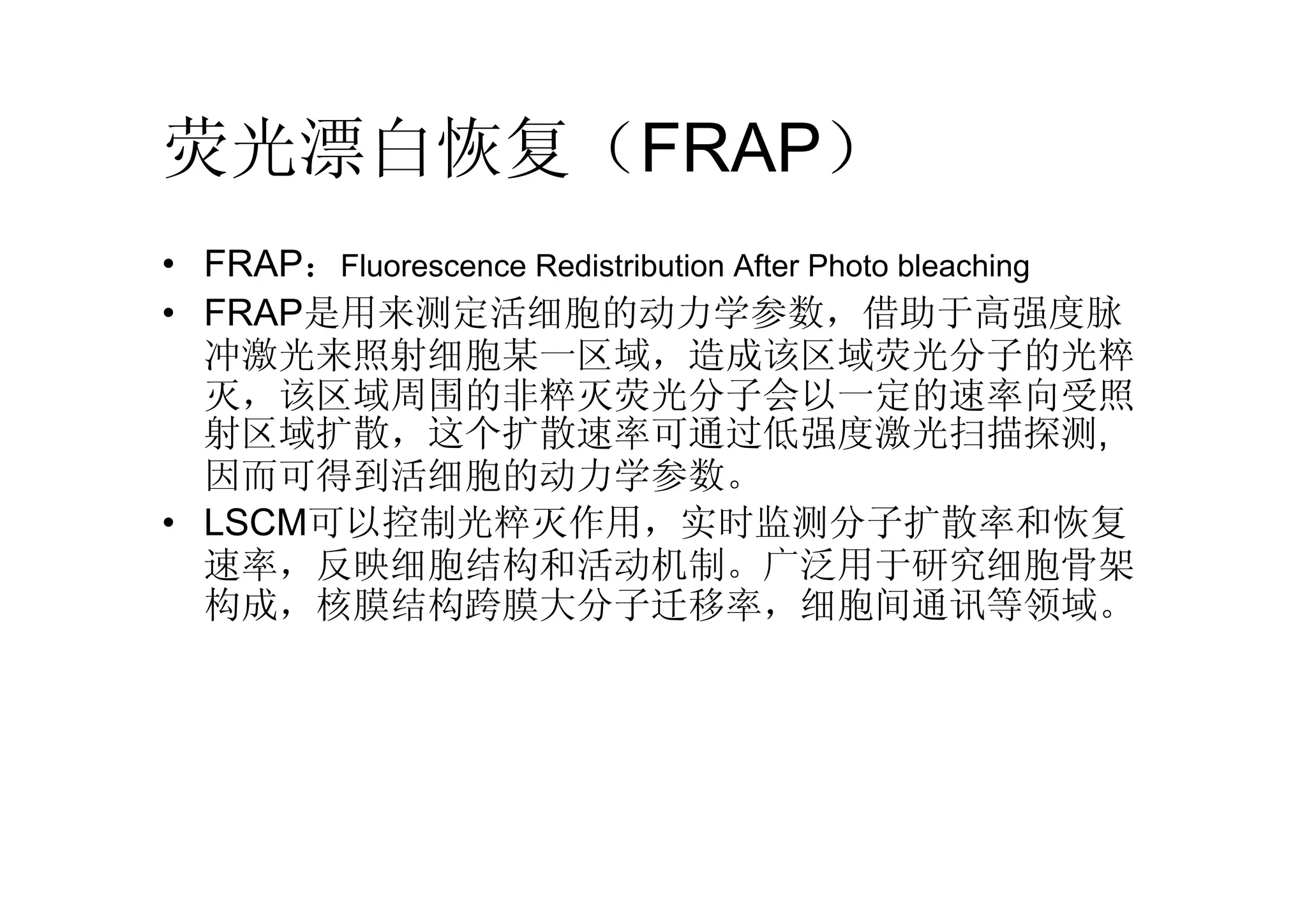 • FRAP：Fluorescence Redistribution After Photo bleaching
• FRAP是用来测定活细胞的动力学参数，借助于高强度脉
冲激光来照射细胞某一区域，造成该区域荧光分子的光粹
灭，该区域周围的非粹灭荧光分子会以一定的速率向受照
射区域扩散，这个扩散速率可通过低强度激光扫描探测,
因而可得到活细胞的动力学参数。
• LSCM可以控制光粹灭作用，实时监测分子扩散率和恢复
速率，反映细胞结构和活动机制。广泛用于研究细胞骨架
构成，核膜结构跨膜大分子迁移率，细胞间通讯等领域。
荧光漂白恢复（FRAP）
 