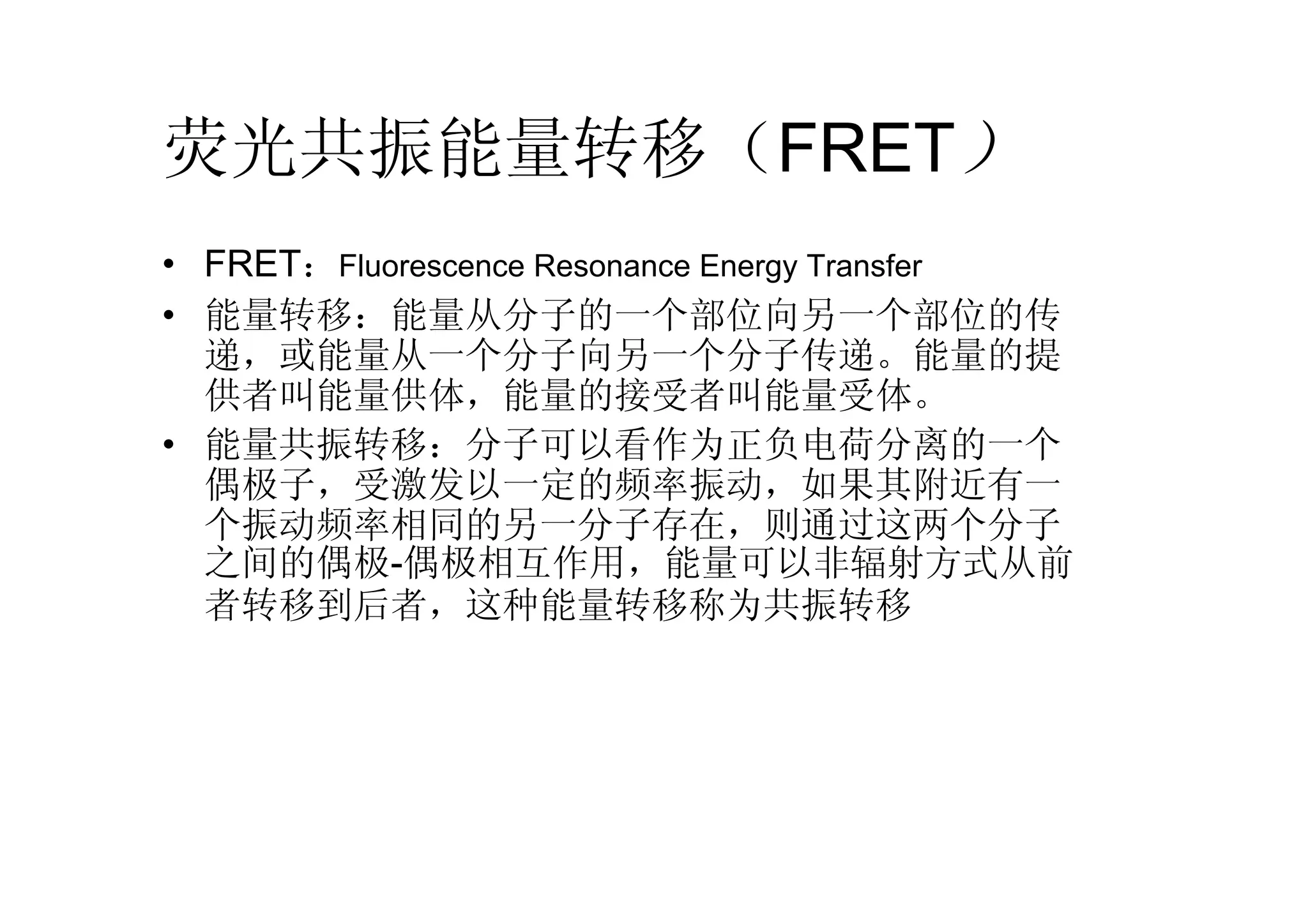 荧光共振能量转移（FRET）
• FRET：Fluorescence Resonance Energy Transfer
• 能量转移：能量从分子的一个部位向另一个部位的传
递，或能量从一个分子向另一个分子传递。能量的提
供者叫能量供体，能量的接受者叫能量受体。
• 能量共振转移：分子可以看作为正负电荷分离的一个
偶极子，受激发以一定的频率振动，如果其附近有一
个振动频率相同的另一分子存在，则通过这两个分子
之间的偶极-偶极相互作用，能量可以非辐射方式从前
者转移到后者，这种能量转移称为共振转移
 