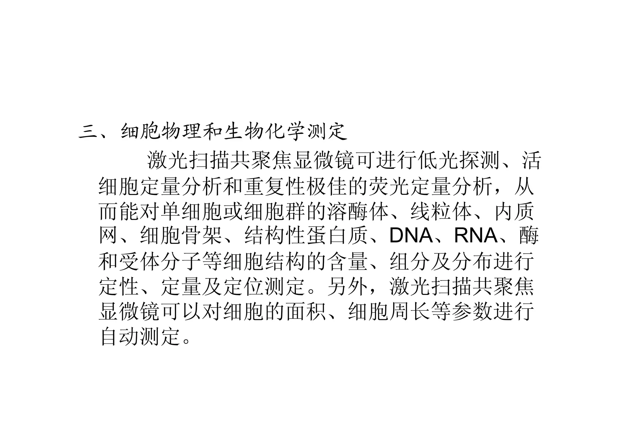 三、细胞物理和生物化学测定
激光扫描共聚焦显微镜可进行低光探测、活
细胞定量分析和重复性极佳的荧光定量分析，从
而能对单细胞或细胞群的溶酶体、线粒体、内质
网、细胞骨架、结构性蛋白质、DNA、RNA、酶
和受体分子等细胞结构的含量、组分及分布进行
定性、定量及定位测定。另外，激光扫描共聚焦
显微镜可以对细胞的面积、细胞周长等参数进行
自动测定。
 