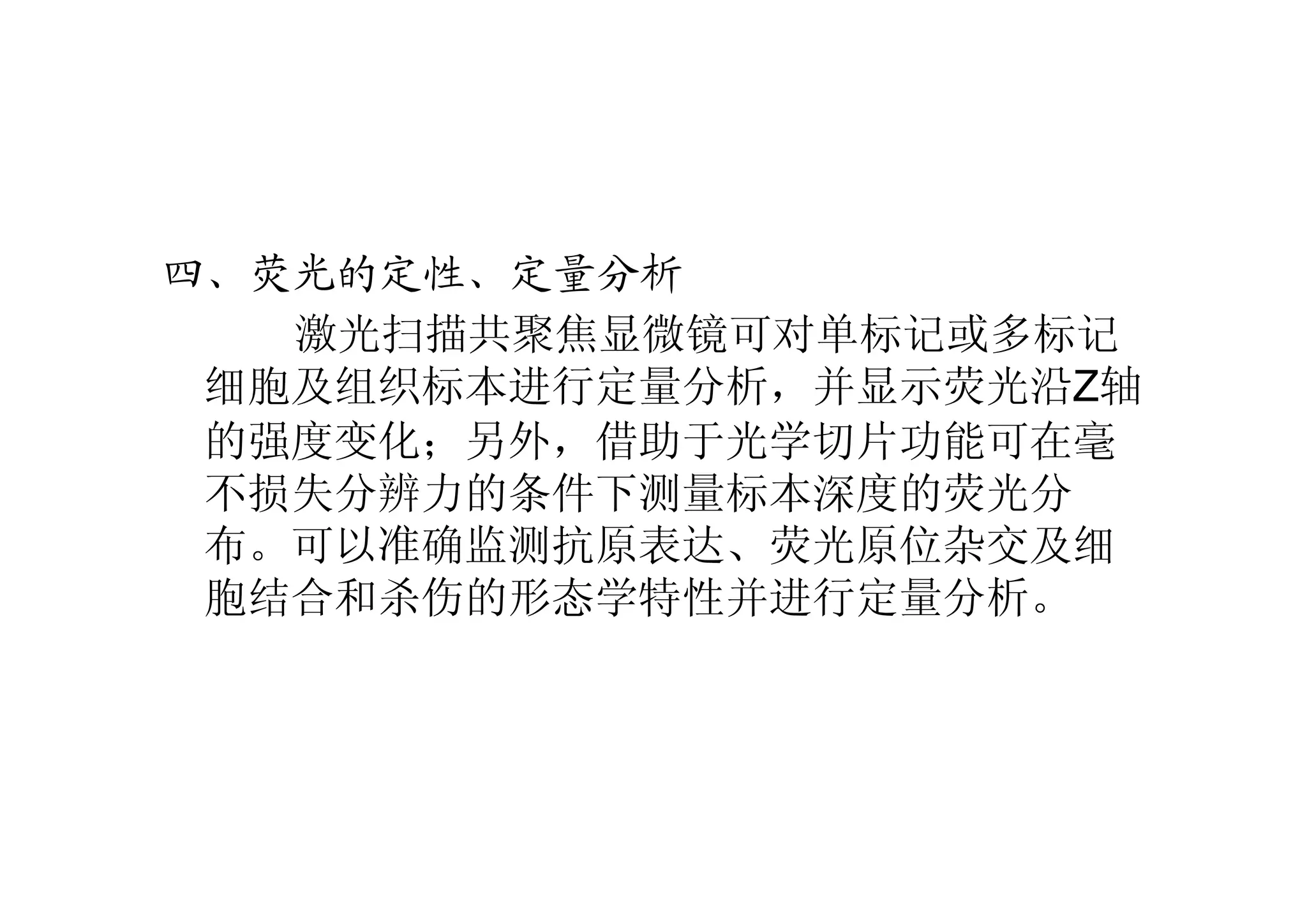 四、荧光的定性、定量分析
激光扫描共聚焦显微镜可对单标记或多标记
细胞及组织标本进行定量分析，并显示荧光沿Z轴
的强度变化；另外，借助于光学切片功能可在毫
不损失分辨力的条件下测量标本深度的荧光分
布。可以准确监测抗原表达、荧光原位杂交及细
胞结合和杀伤的形态学特性并进行定量分析。
 