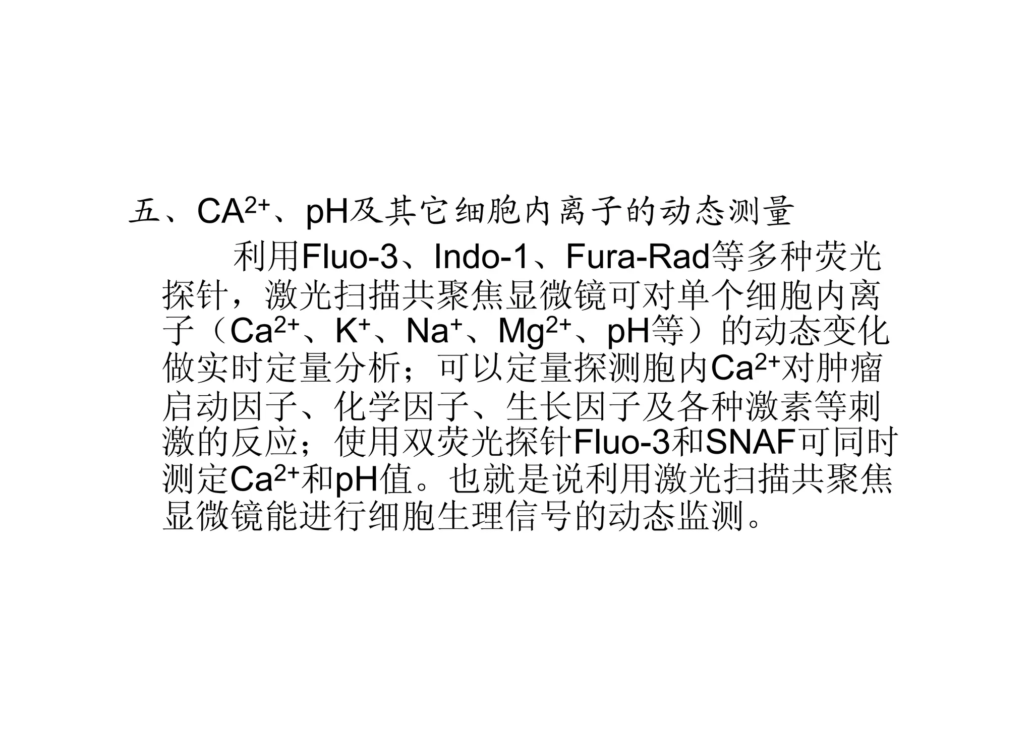 五、CA2+、pH及其它细胞内离子的动态测量
利用Fluo-3、Indo-1、Fura-Rad等多种荧光
探针，激光扫描共聚焦显微镜可对单个细胞内离
子（Ca2+、K+、Na+、Mg2+、pH等）的动态变化
做实时定量分析；可以定量探测胞内Ca2+对肿瘤
启动因子、化学因子、生长因子及各种激素等刺
激的反应；使用双荧光探针Fluo-3和SNAF可同时
测定Ca2+和pH值。也就是说利用激光扫描共聚焦
显微镜能进行细胞生理信号的动态监测。
 