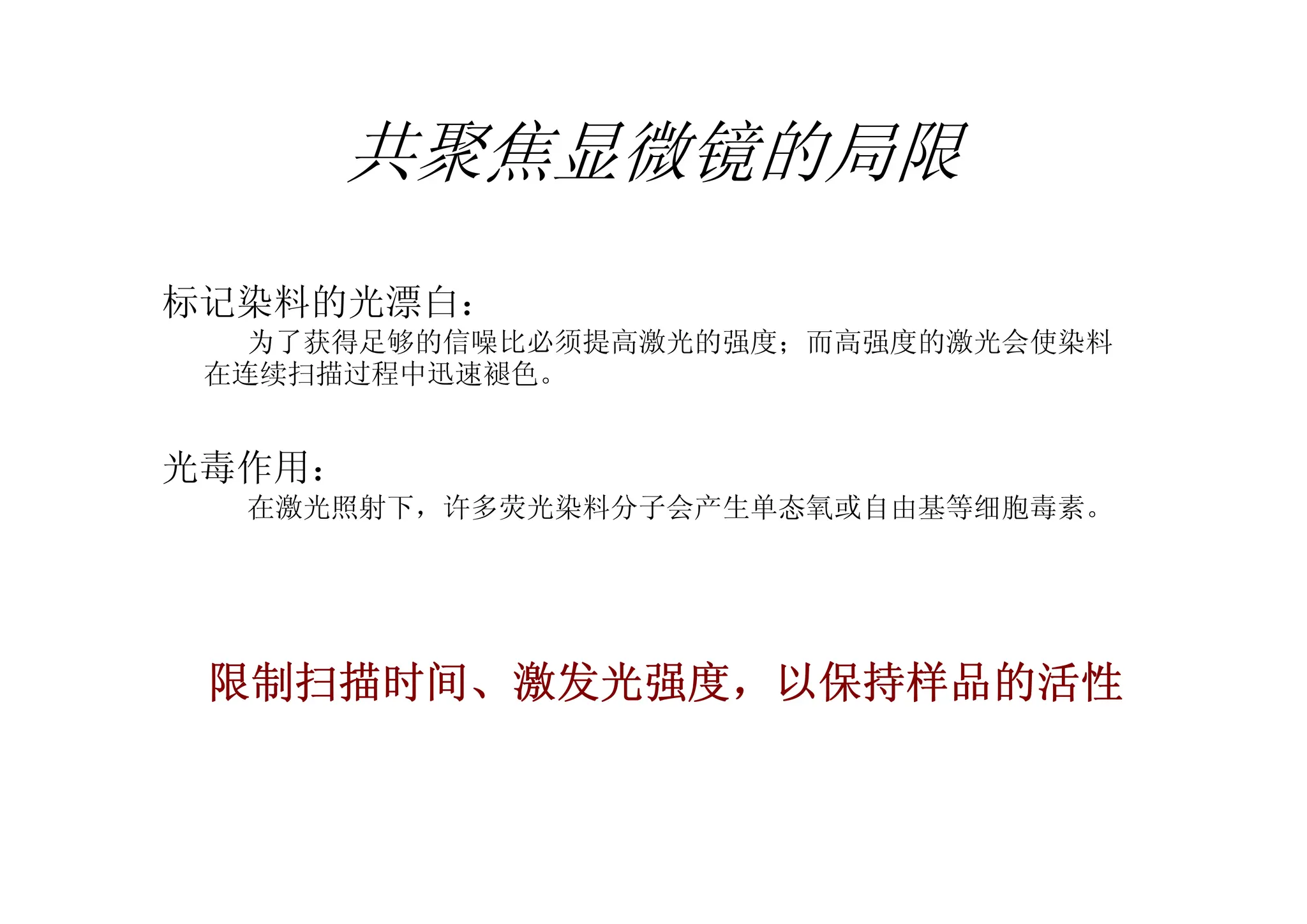 共聚焦显微镜的局限
标记染料的光漂白：
为了获得足够的信噪比必须提高激光的强度；而高强度的激光会使染料
在连续扫描过程中迅速褪色。
光毒作用：
在激光照射下，许多荧光染料分子会产生单态氧或自由基等细胞毒素。
限制扫描时间、激发光强度，以保持样品的活性
 
