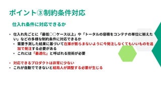 ポイント③制約条件対応
• 仕入れ先ごとに「最低○○ケース以上」や「トータルの容積をコンテナの単位に揃えた
い」などの多様な制約条件に対応できるか
• 需要予測した結果に基づいて在庫が膨らまないように今発注しなくてもいいものを追
加で発注する必要がある
• これには「最適化」と呼ばれる技術が必要
• 対応できるプロダクトは非常に少ない
• これが自動でできないと結局人が調整する必要が生じる
 