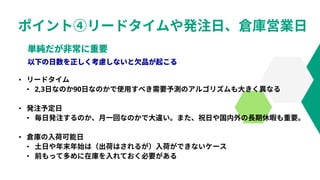 ポイント④リードタイムや発注日、倉庫営業日
• リードタイム
• 2,3日なのか90日なのかで使用すべき需要予測のアルゴリズムも大きく異なる
• 発注予定日
• 毎日発注するのか、月一回なのかで大違い。また、祝日や国内外の長期休暇も重要。
• 倉庫の入荷可能日
• 土日や年末年始は（出荷はされるが）入荷ができないケース
• 前もって多めに在庫を入れておく必要がある
 