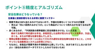 ポイント⑤精度とアルゴリズム
• 需要予測は100％当たるわけではないので、予備の在庫をいくつにするかが重要
• 例えば「月に1回売れるかどうか」という商品がいついくつ売れるかを当てるのは不
可能。
• 良くあるのが、「予測誤差の標準偏差に安全係数をかける」という方法
極めて古典的で時代遅れな手法。余程安定した出荷が見られるケースを除き、欠品し
まくる、または不要な在庫を積んでしまう。
• 理想は需要の複雑なパターンに応じてそれぞれ適切な安全在庫を設定すること。これを
やっている自動発注システムは非常に少ない。
• ちなみに、各製品が需要予測の予測精度を公表していても、あまりあてにしないほうが
よい（自社の未来のデータでテストしたわけではないため）
 