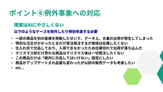 ポイント⑥例外事象への対応
• 一部の商品を別の倉庫を移動したせいで、データ上、大量の出荷が発生してしまった
• 特別な注文がかかったときだけ受注発注するが普段は在庫したくない
• 仕入れ先で欠品しており、入荷できなかったため在庫切れで出荷が落ち込んだ
• クリスマス前だけ売れる商品はクリスマス後は一切発注したくない
• この商品だけは「絶対に欠品してはいけない」設定にしたい
• 商品がアップデートされ品番も変わったが以前の販売データも考慮したい
• etc…
 