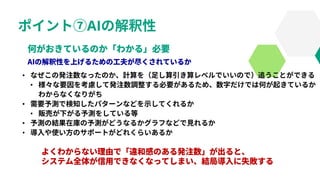 ポイント⑦AIの解釈性
• なぜこの発注数なったのか、計算を（足し算引き算レベルでいいので）追うことができる
• 様々な要因を考慮して発注数調整する必要があるため、数字だけでは何が起きているか
わからなくなりがち
• 需要予測で検知したパターンなどを示してくれるか
• 販売が下がる予測をしている等
• 予測の結果在庫の予測がどうなるかグラフなどで見れるか
• 導入や使い方のサポートがどれくらいあるか
 