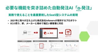 必要な機能を突き詰めた自動発注AI「α-発注」
• 2021年に我々が立ち上げた株式会社infonervが提供するプロダクト
• EC小売り、卸、メーカーと極めて幅広い顧客層に対応
 