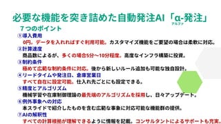 必要な機能を突き詰めた自動発注AI「α-発注」
①導入費用
0円。データを入れればすぐ利用可能。カスタマイズ機能をご要望の場合は柔軟に対応。
②計算速度
商品数によるが、多くの場合5分～10分程度。高度なインフラ構築に投資。
③制約条件
極めて広範な制約条件に対応。後から新しいルール追加も可能な独自設計。
④リードタイムや発注日、倉庫営業日
すべて自在に設定可能。仕入れ先ごとにも設定できる。
⑤精度とアルゴリズム
機械学習や在庫制御理論の最先端のアルゴリズムを採用し、日々アップデート。
⑥例外事象への対応
本スライドで紹介したものを含む広範な事象に対応可能な機能群の提供。
⑦AIの解釈性
すべての計算根拠が理解できるように情報を記載。コンサルタントによるサポートも充実。
 