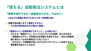 「使える」自動発注システムとは
• 需要予測は飽くまで１要素にすぎない
• その他の制約条件の方が遥かに重要！
• 「精度がいい＝在庫制御がうまくいく」とは限らない
• そもそも「精度がいい」といってもいろいろな指標・考え方がある
• 「高精度なモデル」が年間364日完璧な予測をするが、1日だけ経営危
機に陥るレベルの大量発注ミスをしたら？
• （ちなみに）予測精度が高いモデルはサプライチェーン全体でみると
悪影響を及ぼすこともある
 