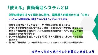 「使える」自動発注システムとは
• 現場では様々な「イレギュラー」や「特殊な運用」が存在する
• いちいち手作業で対応していたら、結局「自動化しない方が楽」になりうる
• 数多くの制約条件を満たすシステム実装は難易度が高いため、後出しで要件
を追加できない場合が多い
• システム発注側が事前に（できるだけ）すべて要件をリストアップできる必
要がある
• 例えば「製造業向け」の自動発注システムはEC向けには使えない場合が多い
 