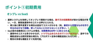 ポイント①初期費用
• 基幹システムを改修してオンプレで開発する場合、数千万の初期費用が掛かる場合が多
い。一方、開発後運用中のコストは押さえられる。
• 導入後に要件変更する場合は追加でコストがかかる（尚、最初から完璧なものを作り
切るのはかなり困難。使ってみないとわからないことが多い。）
• SaaS型の自動発注システムの場合、初期費用は0円～に抑えられる。
• 運用中のコストは多少かかるが、いつでも止められるのでリスクは少ない。途中での
機能追加も比較的安価な場合も（プロダクト全体の機能追加になるため）。
• 既存の多様な機能をすぐ利用可能。
 