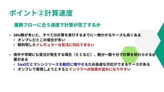 ポイント②計算速度
• SKU数が多いと、すべての計算を実行するまでに一晩かかるケースも良くある
• オンプレだとこの場合が多い
• 朝判明したイレギュラーな受注に対応できない
• 夜中や早朝にも受注が発生する場合（ＥＣなど）、数分～数十分で計算を終わらせる必
要がある
• SaaSだとマシンリソースを動的に増やせるため高速な対応ができるケースがある
• オンプレで実現しようとするとインフラへの投資が過大になりやすい
 