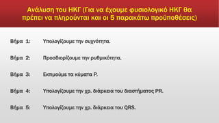 Ανάλυση του ΗΚΓ (Για να έχουμε φυσιολογικό ΗΚΓ θα
πρέπει να πληρούνται και οι 5 παρακάτω προϋποθέσεις)
Βήμα 1: Υπολογίζουμε την συχνότητα.
Βήμα 2: Προσδιορίζουμε την ρυθμικότητα.
Βήμα 3: Εκτιμούμε τα κύματα P.
Βήμα 4: Υπολογίζουμε την χρ. διάρκεια του διαστήματος PR.
Βήμα 5: Υπολογίζουμε την χρ. διάρκεια του QRS.
 
