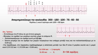 Απομνημονεύουμε την ακολουθία: 300 - 150 - 100 - 75 - 60 - 50
Περίπου 1 κουτί λιγότερο από 100 = 95 bpm
3ος Τρόπος:
– Εντοπίζουμε ένα R πάνω σε μια έντονη γραμμή.
–Μετράμε τον αριθμό των μεγάλων κουτιών μέχρι το επόμενο R.
• Πολλαπλασιάζουμε τον αριθμό αυτό με 0.2 sec.
• Έπειτα μετράμε και τον αριθμό των μικρών τετραγώνων που υπάρχει μεταξύ τους και τον πολλαπλασιάζουμε με το
0.04 sec.
–Για παράδειγμα, στο παρακάτω καρδιογράφημα η απόσταση μεταξύ των δύο R είναι 3 μεγάλα κουτιά και 1 μικρό
κουτί (3 Χ 0.2 sec + 1 X 0.04 sec = 0.64 sec).
Σε 0.64 sec → 1 σφυγμός
Σε 60 sec → Χ; Χ= 94 σφύξεις
 