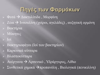  Φυτά  Δακτυλίτιδα , Μορφίνη
 Ζώα  Ινσουλίνη (χοίροι, αγελάδες) , αυξητική ορμόνη
 Βακτήρια
 Μύκητες
 Ιοί
 Βακτηριοφάγοι (Ιοί των βακτηρίων)
 Καρκινικά κύτταρα
 Βλαστοκύτταρα
 Ανόργανα  Αρσενικό , Υδράργυρος, Λίθιο
 Συνθετικά χημικά προπανόλη , Βιολογικά (πενικιλίνη)
 