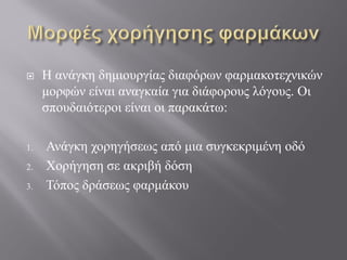  Η ανάγκη δημιουργίας διαφόρων φαρμακοτεχνικών
μορφών είναι αναγκαία για διάφορους λόγους. Οι
σπουδαιότεροι είναι οι παρακάτω:
1. Ανάγκη χορηγήσεως από μια συγκεκριμένη οδό
2. Χορήγηση σε ακριβή δόση
3. Τόπος δράσεως φαρμάκου
 