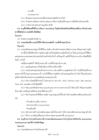 หนา 7 จาก 50
- ความชื้น
- ความกดอากาศ
3.3.3 ลักษณะการออกแบบของไสกรองและประสิทธิภาพ (ถามี)
3.3.4 กำหนดความถี่ของการทำความสะอาด หรือการเปลี่ยนไสกรองอากาศเมื่อใชงานไประยะหนึ่ง
3.3.5 การทำการทวนสอบความถูกตอง (ถามี)
3.4 ระบุพื้นที่พิเศษที่ใชในการจัดการ (handling) วัตถุดิบหรือผลิตภัณฑที่ออกฤทธิ์แรง (ตัวอยางเชน
สารที่ติดไฟงาย ระเบิดได หรือมีพิษ)
ขอแนะนำ
3.4 ดำเนินการเชนเดียวกับขอ 3.1
3.5 รายละเอียดสั้นๆ ของน้ำที่ใช หรือระบบผลิตน้ำ รวมทั้งดานสุขาภิบาล
ขอแนะนำ
3.5 รายละเอียดของมาตรฐานน้ำที่ใชในการผลิต กรลางทำความสะอาดวัสดุการบรรจุ หรืออุปกรณการผลิต
หากซื้อน้ำเพื่อใชสำหรับการผลิตจากผูขายน้ำโดยไมมีระบบผลิตน้ำสะอาด ใหระบุมาตรฐานน้ำที่ซื้อมา
และแสดงแบบแปลนเฉพาะตำแหนงถังสำรองสำหรับเก็บน้ำ เครื่องสูบน้ำ จุดใชน้ำในโรงงาน อธิบายวัสดุที่ใชทำ
ทอน้ำ วาลวน้ำ
กรณีมีระบบผลิตน้ำ ใหอธิบายระบบน้ำ รวมทั้งดานสุขาภิบาล เชน
3.5.1 แผนผังแสดงระบบน้ำตองเริ่มจากน้ำดิบวาไดจากที่ใด
3.5.2 ระบุตำแหนงจุดปลอยน้ำออกจากระบบ เชน จุดใชงาน จุดสุมตัวอยางน้ำ (กรณีไมใชจุดใชงาน)
จุดระบายน้ำทิ้ง ในแบบแปลนระบบน้ำ หากน้ำที่ใชในการผลิตมีการเก็บและหมุนเวียน ไป-กลับ ใหระบุตำแหนง
จุดใชงานไลลำดับระยะทางจากจุดผลิตในแบบแปลนระบบน้ำ
3.5.3 อธิบายวัสดุที่ใชทำทอน้ำ ในสวนตางๆ เชน PVC, UPVC, Stainless Steel 304, Stainless
Steel 316L และชนิดวาลวน้ำที่จุดใชน้ำ
3.5.4 ชนิด และหรือขอกำหนด (specification) ตางๆ ของสารกรองน้ำ ไสกรองน้ำ หรืออุปกรณผลิต
น้ำแบบอื่น รวมถึงอุปกรณที่สามารถฆาเชื้อในระบบน้ำ
3.5.5 ขอกำหนดของน้ำที่ใชในการผลิต ระบุมาตรฐานน้ำที่อางอิง ขอกำหนดที่ตรวจติดตามเปนประจำ
เชน
- ดานเคมี ความเปน กรด-ดาง
- คาความกระดาง (conductivity)
- ดานจุลินทรีย
3.5.6 อธิบายความถี่การตรวจติดตามคุณภาพน้ำเปนประจำ หรือการตรวจติดตามตามมาตรฐานอางอิง
3.5.7 วิธีการ ความถี่และขั้นตอนการทำความสะอาดและฆาเชื้อ (sanitation)
3.6 ระบุดานการบำรุงรักษาสถานที่ (รายละเอียดของแผนการบำรุงรักษาเชิงปองกัน (preventive
maintenance) และวิธีการบันทึกขอมูล
ขอแนะนำ
3.6 รายละเอียดของการบำรุงรักษาสถานที่
 