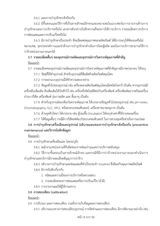 หนา 8 จาก 50
3.6.1 แผนการบำรุงรักษาเชิงปองกัน
3.6.2 มีขั้นตอนและวิธีการที่เปนลายลักษณอักษรและเหมาะสมในแบบฟอรมการรายงานดานการ
บำรุงรักษาและการบริการหรือไม เอกสารดังกลาวบันทึกความถี่ของการใหการบริการ รายละเอียดการบริการ
การซอมแซมและการปรับแกไขหรือไม
3.6.3 มีการบำรุงรักษาเปนประจำ ที่จะมีผลตอคุณภาพของผลิตภัณฑ ไดมีการระบุใหชัดเจนหรือไม
หมายเหตุ จุดประสงคการแนะนำดานการบำรุงรักษาดำเนินการโดยผูผลิต และในการบริการสามารถใชการ
วาจางหนวยงานภายนอกได
3.7 รายละเอียดสั้นๆ ของอุปกรณการผลิตและอุปกรณการวิเคราะหคุณภาพที่สำคัญ
ขอแนะนำ
3.7 รายละเอียดของอุปกรณการผลิตและอุปกรณการวิเคราะหคุณภาพที่สำคัญอาจมีภาพประกอบ ใหระบุ
3.7.1 วัสดุที่ใชทำอุปกรณ สำหรับอุปกรณที่สัมผัสตัวผลิตภัณฑสมุนไพร
3.7.2 การออกแบบอุปกรณใหทำความสะอาดงาย
3.7.3 ขอมูลทั่วไปของอุปกรณ เชน เครื่องตอกผลิตภัณฑสมุนไพรเม็ดชนิดโรตารี เปนตน หากอุปกรณมี
เครื่องมือเพิ่มเติม สิ่งเพิ่มเติมใหบันทึกไว เชน เครื่องชั่งอัตโนมัติตอกับเครื่องพิมพ เครื่องพิมพฉลากพรอมเครื่อง
อานบารโคด เครื่องพิมพ รุนการผลิต และ สิ้นอายุ เปนตน
3.7.4 สำหรับอุปกรณของหองวิเคราะหคุณภาพ ใหบรรยายขอมูลทั่วไปของอุปกรณ เชน pH meter,
Chromatography, GLC, HPLC พรอมระบบคอมพิวเตอร, เครื่องหาขนาดอนุภาค เปนตน
3.7.6 ดานจุลชีววิทยา ใหบรรยาย เชน ตูบมเชื้อ (incubator) ใหระบุชวงคาที่ใชงานของเครื่อง
3.7.7 ใหขอมูลสั้นๆ กรณีมีการใชซอฟทแวรระบบคอมพิวเตอร ในการควบคุมหรือชวยในการแปรผล
3.8 การบำรุงรักษาเครื่องมือและอุปกรณ (อธิบายแผนของการบำรุงรักษาเชิงปองกัน (preventive
maintenance) และวีการบันทึกขอมูล)
ขอแนะนำ
3.8 การบำรุงรักษาเครื่องมือและ โดยระบุถึง
3.8.1 พนักงาน/หนวยงานที่รับผิดชอบการซอมบำรุงและการบริการสนับสนุน
3.8.2 วิธีการ/ขั้นตอนเปนลายลักษณอักษร และกรณีที่มีการวาจางหนวยงานภายนอกดำเนินการ
บำรุงรักษาและบริการมีรายละเอียดสัญญาการวาจาง
3.8.3 อธิบายการบำรุงรักษาและซอมแซมที่ทำเปนประจำ (routine) ซึ่งมีผลกับคุณภาพผลิตภัณฑ
3.8.4 มีการบันทึกเกี่ยวกับ
1. ชนิดและความถี่ของการบริการหรือตรวจสอบ
2. รายละเอียดของการซอมแซมหรือการปรับแกไข (ถามี)
3.8.5 การรายงานผลใหผูใชงานทราบ
3.9 การสอบเทียบ (calibration)
ขอแนะนำ
3.9 การรับรอง และการสอบเทียบ รวมถึงการเก็บขอมูลผลการสอบเทียบ
3.9.1 อธิบายแนวทางการสอบเทียบอุปกรณ การจัดทำแผนการสอบเทียบ มีการพิจารณาอยางไร เชน
 
