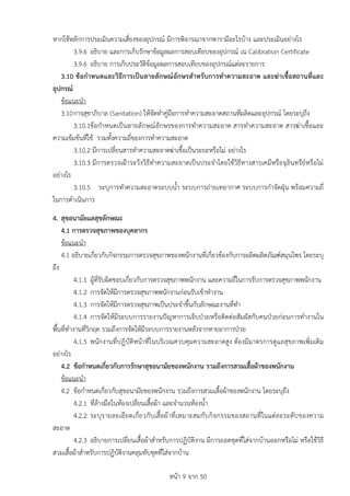 หนา 9 จาก 50
หากใชหลักการประเมินความเสี่ยงของอุปกรณ มีการพิจารณาจากพารามีอะไรบาง และประเมินอยางไร
3.9.6 อธิบาย และการเก็บรักษาขอมูลผลการสอบเทียบของอุปกรณ เน Calibration Certificate
3.9.6 อธิบาย การเก็บประวัติขอมูลผลการสอบเทียบของอุปกรณแตละรายการ
3.10 ขอกำหนดและวิธีการเปนลายลักษณอักษรสำหรับการทำความสะอาด และฆาเชื้อสถานที่และ
อุปกรณ
ขอแนะนำ
3.10การสุขาภิบาล (Sanitation) ใหจัดทำคูมือการทำความสะอาดสถานที่ผลิตและอุปกรณ โดยระบุถึง
3.10.1ขอกำหนดเปนลายลักษณอักษรของการทำความสะอาด สารทำความสะอาด สารฆาเชื้อและ
ความเขมขนที่ใช รวมทั้งความถี่ของการทำความสะอาด
3.10.2 มีการเปลี่ยนสารทำความสะอาดฆาเชื้อเปนระยะหรือไม อยางไร
3.10.3 มีการตรวจเฝาระวังวิธีทำความสะอาดเปนประจำโดยใชวิธีทางสารเคมีหรือจุลินทรียหรือไม
อยางไร
3.10.5 ระบุการทำความสะอาดระบบน้ำ ระบบการถายเทอากาศ ระบบการกำจัดฝุน พรอมความถี่
ในการดำเนินการ
4. สุขอนามัยแลสุขลักษณะ
4.1 การตรวจสุขภาพของบุคลากร
ขอแนะนำ
4.1 อธิบายเกี่ยวกับกิจกรรมการตรวจสุขภาพของพนักงานที่เกี่ยวของกับการผลิตผลิตภัณฑสมุนไพร โดยระบุ
ถึง
4.1.1 ผูที่รับผิดชอบเกี่ยวกับการตรวจสุขภาพพนักงาน และความถี่ในการรับการตรวจสุขภาพพนักงาน
4.1.2 การจัดใหมีการตรวจสุขภาพพนักงานกอนรับเขาทำงาน
4.1.3 การจัดใหมีการตรวจสุขภาพเปนประจำขึ้นกับลักษณะงานที่ทำ
4.1.4 การจัดใหมีระบบการรายงานปญหาการเจ็บปวยหรือติดตอสัมผัสกับคนปวยกอนการทำงานใน
พื้นที่ทำงานที่วิกฤต รวมถึงการจัดใหมีระบบการรายงานหลังจากหายอาการปวย
4.1.5 พนักงานที่ปฏิบัติหนาที่ในบริเวณควบคุมความสะอาดสูง ตองมีมาตรการดูแลสุขภาพเพิ่มเติม
อยางไร
4.2 ขอกำหนดเกี่ยวกับการรักษาสุขอนามัยของพนักงาน รวมถึงการสวมเสื้อผาของพนักงาน
ขอแนะนำ
4.2 ขอกำหนดเกี่ยวกับสุขอนามัยของพนักงาน รวมถึงการสวมเสื้อผาของพนักงาน โดยระบุถึง
4.2.1 ที่ลางมือในหองเปลี่ยนเสื้อผา และจำนวนหองน้ำ
4.2.2 ระบุรายละเอียดเกี่ยวกับเสื้อผาที่เหมาะสมกับกิจกรรมของสถานที่ในแตละระดับของความ
สะอาด
4.2.3 อธิบายการเปลี่ยนเสื้อผาสำหรับการปฏิบัติงาน มีการถอดชุดที่ใสจากบานออกหรือไม หรือใชวิธี
สวมเสื้อผาสำหรับการปฏิบัติงานคลุมทับชุดที่ใสจากบาน
 
