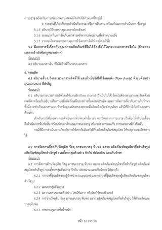 หนา 12 จาก 50
การบรรจุ พรอมกับการประเมินความสอดคลองกับขอกำหนดที่ระบุไว
9. รายงานที่เกี่ยวกับการดำเนินกิจกรรม หรือการสืบสวน พรอมกับผลการดำเนินการ ขอสรุป
5.1.5 อธิบายวิธีการควบคุมเอกสารโดยสังเขป
5.1.6 ระยะเวลาในการจัดเก็บเอกสารหลังจากปลอยผานเพื่อจำหนายแลว
5.1.7 รายละเอียดของการควบคุมการใชเอกสารอิเล็กโทรนิค (ถามี)
5.2 มีเอกสารที่เกี่ยวกับคุณภาพผลิตภัณฑที่ไมไดอางถึงไวในระบบเอกสารหรือไม (ตัวอยาง
เอกสารอางอิงขอกฎหมายตางๆ)
ขอแนะนำ
4.2 อธิบายเอกสารอื่น ที่ไมไดอางไวในระบบเอกสาร
6. การผลิต
6.1 อธิบายสั้นๆ ถึงกระบวนการผลิตที่ใช และถาเปนไปไดใชแผนผัง (flow charts) ที่ระบุตัวแปร
(parameter) ที่สำคัญ
ขอแนะนำ
6.1 อธิบายกระบวนการผลิตโดยใชแผนผัง (flow charts) (ถาเปนไปได) โดยไมตองระบุรายละเอียดดาน
เทคนิค พรอมกับอธิบายถึงการบงชี้ผลิตภัณฑในระหวางขั้นตอนการผลิต และการจัดการเกี่ยวกับการเก็บรักษา
ทั้งนี้อาจทำเปนเอกสารแนบทายขอมูลแมบทของสถานที่ผลิตผลิตภัณฑสมุนไพร แลวใหอางอิงไปยังเอกสาร
ดังกลาว
สำหรับกรณีที่มีเฉพาะการดำเนินการหีบหอเทานั้น เชน การปดฉลาก การบรรจุ เปนตน ใหอธิบายสั้นๆ
ถึงดำเนินการหีบหอนั้น พรอมบงบอกลักษณะภาชนะบรรจุ เชน ซอง ภาชนะแกว ภาชนะพลาสติก เปนตน
กรณีที่มีการดำเนินการเกี่ยวกับการใชสารกัมมันตรังสีกับผลิตผลิตภัณฑสมุนไพร ใหระบุรายละเอียดการ
ใช
6.2 การจัดการเกี่ยวกับวัตถุดิบ วัสดุ ภาชนะบรรจุ หีบหอ ฉลาก ผลิตภัณฑสมุนไพรกึ่งสำเร็จรูป
ผลิตภัณฑสมุนไพรสำเร็จรูป รวมทั้งการสุมตัวอยาง กักกัน ปลอยผาน และเก็บรักษา
ขอแนะนำ
6.2 การจัดการดานวัตถุดิบ วัสดุ ภาชนะบรรจุ หีบหอ ฉลาก ผลิตภัณฑสมุนไพรกึ่งสำเร็จรูป ผลิตภัณฑ
สมุนไพรสำเร็จรูป รวมทั้งการสุมตัวอยาง กักกัน ปลอยผาน และเก็บรักษา ใหระบุถึง
6.2.1 การบงชี้รุนผลิตของผูจำหนาย (supplier) และการบงชี้รุนผลิตของผูผลิตผลิตภัณฑสมุนไพร
สำเร็จรูป
6.2.2 แผนการสุมตัวอยาง
6.2.3 ฉลากแสดงสถานะตัวอยาง โดยใชฉลาก หรือโดยใชคอมพิวเตอร
6.2.4 การจายวัตถุดิบ วัสดุ ภาชนะบรรจุ หีบหอ ฉลาก ผลิตภัณฑสมุนไพรกึ่งสำเร็จรูป ใหฝายผลิตและ
บรรจุหีบหอ
6.2.5 การควบคุมการชั่งน้ำหนัก
 