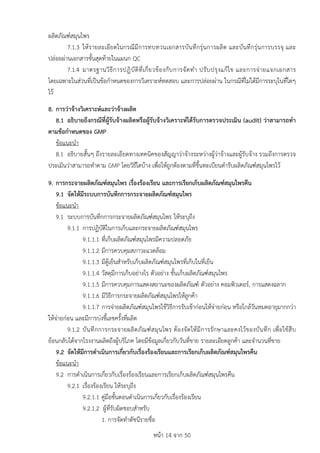 หนา 14 จาก 50
ผลิตภัณฑสมุนไพร
7.1.3 ใหรายละเอียดในกรณีมีการทบทวนเอกสารบันทึกรุนการผลิต และบันทึกรุนการบรรจุ และ
ปลอยผานเอกสารขั้นสุดทายในแผนก QC
7.1.4 มาตรฐานวิธีการปฏิบัติที่เกี่ยวของกับการจัดทำ ปรับปรุงแกไข และการจายแจกเอกสาร
โดยเฉพาะในสวนที่เปนขอกำหนดของการวิเคราะหทดสอบ และการปลอยผาน ในกรณีที่ไมไดมีการระบุในที่ใดๆ
ไว
8. การวาจางวิเคราะหและวาจางผลิต
8.1 อธิบายถึงกรณีที่ผูรับจางผลิตหรือผูรับจางวิเคราะหไดรับการตรวจประเมิน (audit) วาสามารถทำ
ตามขอกำหนดของ GMP
ขอแนะนำ
8.1 อธิบายสั้นๆ ถึงรายละเอียดทางเทคนิคของสัญญาวาจางระหวางผูวาจางและผูรับจาง รวมถึงการตรวจ
ประเมินวาสามารถทำตาม GMP โดยวิธีใดบาง เพื่อใหถูกตองตามที่ขึ้นทะเบียนตำรับผลิตภัณฑสมุนไพรไว
9. การกระจายผลิตภัณฑสมุนไพร เรื่องรองเรียน และการเรียกเก็บผลิตภัณฑสมุนไพรคืน
9.1 จัดใหมีระบบการบันทึกการกระจายผลิตภัณฑสมุนไพร
ขอแนะนำ
9.1 ระบบการบันทึกการกระจายผลิตภัณฑสมุนไพร ใหระบุถึง
9.1.1 การปฏิบัติในการเก็บและกระจายผลิตภัณฑสมุนไพร
9.1.1.1 ที่เก็บผลิตภัณฑสมุนไพรมีความปลอดภัย
9.1.1.2 มีการควบคุมสภาวะแวดลอม
9.1.1.3 มีตูเย็นสำหรับเก็บผลิตภัณฑสมุนไพรที่เก็บในที่เย็น
9.1.1.4 วัสดุมีการเก็บอยางไร ตัวอยาง ชั้นเก็บผลิตภัณฑสมุนไพร
9.1.1.5 มีการควบคุมการแสดงสถานะของผลิตภัณฑ ตัวอยาง คอมพิวเตอร, การแสดงฉลาก
9.1.1.6 มีวิธีการกระจายผลิตภัณฑสมุนไพรใหลูกคา
9.1.1.7 การจายผลิตภัณฑสมุนไพรใชวิธีการรับเขากอนใหจายกอน หรือใกลวันหมดอายุมากกวา
ใหจายกอน และมีการบงชี้เลขครั้งที่ผลิต
9.1.2 บันทึกการกระจายผลิตภัณฑสมุนไพร ตองจัดใหมีการรักษาและคงไวของบันทึก เพื่อใชสืบ
ยอนกลับไดจากโรงงานผลิตถึงผูบริโภค โดยมีขอมูลเกี่ยวกับวันที่ขาย รายละเอียดลูกคา และจำนวนที่ขาย
9.2 จัดใหมีการดำเนินการเกี่ยวกับเรื่องรองเรียนและการเรียกเก็บผลิตภัณฑสมุนไพรคืน
ขอแนะนำ
9.2 การดำเนินการเกี่ยวกับเรื่องรองเรียนและการเรียกเก็บผลิตภัณฑสมุนไพรคืน
9.2.1 เรื่องรองเรียน ใหระบุถึง
9.2.1.1 คูมือขั้นตอนดำเนินการเกี่ยวกับเรื่องรองเรียน
9.2.1.2 ผูที่รับผิดชอบสำหรับ
1. การจัดทำดัชนีรายชื่อ
 