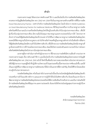 ก
คํานํา
กระทรวงสาธารณสุข ไดออกประกาศหลักเกณฑ วิธีการ และเงื่อนไขเกี่ยวกับการผลิตผลิตภัณฑสมุนไพร
ตามพระราชบัญญัติผลิตภัณฑสมุนไพร พ.ศ. 2562 พ.ศ. 2564 ซึ่งเปนมาตรฐานตามหลักเกณฑวิธีการที่ดีในการผลิต
(Good Manufacturing Practice : GMP) สำหรับการผลิตผลิตภัณฑสมุนไพร โดยอางอิงจาก ASEAN Guidelines
on Good Manufacturing Practice for traditional Medicines ที่มีวัตถุประสงคในการปรับมาตรฐานการผลิต
ผลิตภัณฑที่เปนยาแผนโบราณหรือผลิตภัณฑสมุนไพรใหอยูในระดับเดียวกันในกลุมประชาคมอาเซียน เพื่อให
ผูบริโภคในกลุมประชาคมอาเซียน มีความมั่นใจในคุณภาพมาตรฐานและความปลอดภัยในการใช โดยประกาศ
ดังกลาวกำหนดใหผูผลิตผลิตภัณฑสมุนไพรทั่วประเทศ นำไปใชในการพัฒนามาตรฐานการผลิตผลิตภัณฑสมุนไพร
ของตนใหไดมาตรฐานเปนไปตามกฎหมาย อยางไรก็ตามขอกำหนดที่อยูในมาตรฐานดังกลาวจำเปนตองมีการสื่อสาร
ใหผูผลิตผลิตภัณฑสมุนไพรมีความเขาใจในทิศทางเดียวกัน เพื่อใหกระบวนการผลิตผลิตภัณฑสมุนไพรมีมาตรฐานที่
ถูกตองตามหลักวิชาการที่กำหนดโดยประชาคมอาเซียน สงผลใหเกิดความคลองตัวและความรวดเร็วในการสงออก
ผลิตภัณฑผลิตภัณฑสมุนไพรไปขายภายในกลุมประชาคมอาเซียน
เอกสารคูมือการดำเนินการสำหรับผูประกอบการ ที่มีกระบวนการผลิตซึ่งมีความเสี่ยงต่ำ ตามประกาศ
กระทรวงสาธารณสุข เรื่อง หลักเกณฑ วิธีการ และเงื่อนไขเกี่ยวกับการผลิตผลิตภัณฑสมุนไพรตามพระราชบัญญัติ
ผลิตภัณฑสมุนไพร พ.ศ. 2562 พ.ศ. 2565 ฉบับนี้ จัดทำขึ้นเพื่ออธิบายความหมายของขอความในประกาศกระทรวงฯ
เพื่อใหผูประกอบการและผูมีหนาที่ปฏิบัติงานเกิดความเขาใจจุดประสงคในเนื้อหาของประกาศชัดเจนยิ่งขึ้น และใช
เปนแนวปฏิบัติในการพัฒนามาตรฐานการผลิตของตน ซึ่งถือวาเปนเอกสารที่มีความสำคัญ จึงขอใหศึกษาโดยละเอียด
ควบคูไปกับประกาศกระทรวงฯ
กองผลิตภัณฑสมุนไพร หวังเปนอยางยิ่งวาเอกสารฉบับนี้จะเปนประโยชนตอผูผลิตผลิตภัณฑสมุนไพรทั่ว
ประเทศในการเขาใจแนวคิด หลักการ และแนวทางการปฏิบัติ ที่เปนไปในทิศทางเดียวกัน อันจะเปนแนวทางในการ
พัฒนามาตรฐานการผลิตผลิตภัณฑสมุนไพรของประเทศไทยใหมีความทัดเทียมกับระดับสากล และเปนการสงเสริมให
มีการผลิตผลิตภัณฑสมุนไพรที่มีคุณภาพ และความปลอดภัย อันจะกอใหเกิดประโยชนสูงสุดแกประชาชนผูบริโภค
ผลิตภัณฑสมุนไพรตอไป
กองผลิตภัณฑสมุนไพร
สำนักงานคณะกรรมการอาหารยา
กันยายน 2565
 