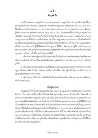 หนา 1 จาก 50
บทที่ 1
ขอมูลทั่วไป
ตามที่กระทรวงสาธารณสุขไดออกประกาศกระทรวงสาธารณสุข ไดออกประกาศหลักเกณฑ วิธีการ
และเงื่อนไขเกี่ยวกับการผลิตผลิตภัณฑสมุนไพร ตามพระราชบัญญัติผลิตภัณฑสมุนไพร พ.ศ. 2562 พ.ศ. 2564
ที่อางอิงจาก ASEAN Guidelines on Good Manufacturing Practice for traditional Medicines ซึ่งคณะ
ผูจัดทำ Guidelines ดังกลาวนำมาตรฐาน PIC/S ฉบับ PE 009-12 มาประยุกตใชเปนมาตรฐาน ASEAN โดย
ปรับใหมีความชัดเจนยิ่งขึ้นเพื่อใหผูเกี่ยวของสามารถนำไปปฏิบัติไดตรงตามเจตนารมณของขอกำหนดใน
มาตรฐาน นอกจากนี้ยังไดประมวลขอกำหนดบางสวนในมาตรฐานของ PIC/S แยกออกมาอีกหนึ่งหใวด คือ
หมวดสุขอนามัยและสุขลักษณะ เนื่องจากกฎหมายนี้เปนกฎหมายกึ่งวิชาการดังนั้นจึงมีความจำเปนที่จะตองใช
หลักวิชาการมาอธิบายการปฏิบัติใหสอดคลองกับกฎหมาย จึงไดมีการจัดทำเอกสารคูมือการดำเนินการตาม
หลักเกณฑ วิธีการ และเงื่อนไขเกี่ยวกับการผลิตผลิตภัณฑสมุนไพร สำหรับผูประกอบการสถานที่ผลิตผลิตภัณฑ
สมุนไพร ความเสี่ยงต่ำ ฉบับนี้ขึ้น โดยมีวัตถุประสงคดังนี้
1. เพื่อเสริมสรางความรูความเขาใจแกบุคลากรที่เกี่ยวของกับการผลิตผลิตภัณฑสมุนไพรใหสามารถ
ปฏิบัติตามหลักเกณฑวิธีการที่ดีในการผลิตผลิตภัณฑสมุนไพร (Good Manufacturing Practice) ไดอยาง
ถูกตอง
2. เพื่อใหผูรับการตรวจประเมินสถานที่ผลิตผลิตภัณฑสมุนไพร เขาใจในมาตรฐานที่ไดกำหนดเปน
กฎหมายในทิศทางเดียวกัน มีความชัดเจน และมีทางเลือกที่มีความยืดหยุนเพื่อใหสามารถดำเนินการตรม
กฎหมายสอดคลองกับการทำงานจริง
3. เพื่อใหบุคลากรที่เกี่ยวกับการผลิตผลิตภัณฑสมุนไพรมีแนวทางในการพัฒนามาตรฐานการผลิตอยาง
ตอเนื่องและเปนระบบ
วิธีใชคูมือฉบับนี้
คูมือฉบับนี้จัดทำขึ้น โดยการประมวลกิจกรรม เอกสาร และแนวทางการปฏิบัติที่ผูประกอบการตอง
ดำเนินการ เปนรายขอ และอางอิงเชื่อมโยงไปยังหัวขอตางๆ ที่ระบุในประกาศฯ ตั้งแตหมวดที่ 1 ถึงหมวดที่ 10
ของประกาศกระทรวงสาธารณสุข เรื่อง หลักเกณฑ วิธีการ และเงื่อนไขเกี่ยวกับการผลิตผลิตภัณฑสมุนไพร ตาม
พระราชบัญญัติผลิตภัณฑสมุนไพร พ.ศ. 2562 พ.ศ. 2564 ซึ่งกิจกรรม เอกสาร แนวทางการปฏิบัติที่ไดประมวล
ไวในแตละขอที่แบงตามหมวดในประกาศนั้น อาจมีความเชื่อมโยงไปยังขอกำหนดในหมวดอื่นที่ระบุในประกาศ
เพื่อเนนย้ำใหเห็นถึงความสำคัญและความจำเปนที่ตองดำเนินการ โดยจะระบุ หมวด และขอของประกาศฯ ที่
อาจมีความเชื่อมโยงกันเพิ่มรวมไวใหในตารางดานขวาในแตละขอ ทั้งนี้ ในบางขออาจมีคำอธิบายประโยคที่ระบุ
ในกฎหมายหรือแนวทางปฏิบัติเพิ่มเติม เพื่อใหผูผลิตผลิตภัณฑสมุนไพรมีความเขาใจไดชัดเจนยิ่งขึ้น และมีความ
เขาใจที่ตรงกัน และในบางขออาจระบุเงื่อนไขทางเลือกอื่นในหมายเหตุ เพื่อเกิดความยืดหยุนในการนำไปใชโดย
ยังคงไวตามหลักกฎหมายและวิชาการ
 