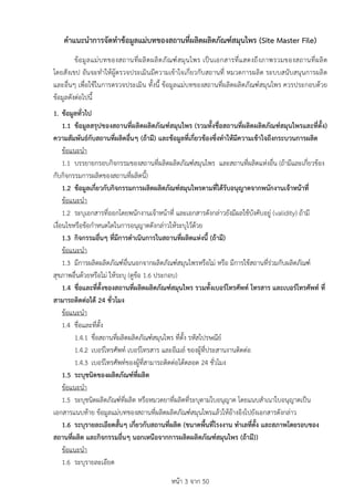 หนา 3 จาก 50
คำแนะนำการจัดทำขอมูลแมบทของสถานที่ผลิตผลิตภัณฑสมุนไพร (Site Master File)
ขอมูลแมบทของสถานที่ผลิตผลิตภัณฑสมุนไพร เปนเอกสารที่แสดงถึงภาพรวมของสถานที่ผลิต
โดยสังเขป อันจะทำใหผูตรวจประเมินมีความเขาใจเกี่ยวกับสถานที่ หมวดการผลิต ระบบสนับสนุนการผลิต
และอื่นๆ เพื่อใชในการตรวจประเมิน ทั้งนี้ ขอมูลแมบทของสถานที่ผลิตผลิตภัณฑสมุนไพร ควรประกอบดวย
ขอมูลดังตอไปนี้
1. ขอมูลทั่วไป
1.1 ขอมูลสรุปของสถานที่ผลิตผลิตภัณฑสมุนไพร (รวมทั้งชื่อสถานที่ผลิตผลิตภัณฑสมุนไพรและที่ตั้ง)
ความสัมพันธกับสถานที่ผลิตอื่นๆ (ถามี) และขอมูลที่เกี่ยวของซึ่งทำใหมีความเขาใจถึงกระบวนการผลิต
ขอแนะนำ
1.1 บรรยายกรอบกิจกรรมของสถานที่ผลิตผลิตภัณฑสมุนไพร และสถานที่ผลิตแหงอื่น (ถามีและเกี่ยวของ
กับกิจกรรมการผลิตของสถานที่ผลิตนี้)
1.2 ขอมูลเกี่ยวกับกิจกรรมการผลิตผลิตภัณฑสมุนไพรตามที่ไดรับอนุญาตจากพนักงานเจาหนาที่
ขอแนะนำ
1.2 ระบุเอกสารที่ออกโดยพนักงานเจาหนาที่ และเอกสารดังกลาวยังมีผลใชบังคับอยู (validity) ถามี
เงื่อนไขหรือขอกำหนดใดในการอนุญาตดังกลาวใหระบุไวดวย
1.3 กิจกรรมอื่นๆ ที่มีการดำเนินการในสถานที่ผลิตแหงนี้ (ถามี)
ขอแนะนำ
1.3 มีการผลิตผลิตภัณฑอื่นนอกจากผลิตภัณฑสมุนไพรหรือไม หรือ มีการใชสถานที่รวมกับผลิตภัณฑ
สุขภาพอื่นดวยหรือไม ใหระบุ (ดูขอ 1.6 ประกอบ)
1.4 ชื่อและที่ตั้งของสถานที่ผลิตผลิตภัณฑสมุนไพร รวมทั้งเบอรโทรศัพท โทรสาร และเบอรโทรศัพท ที่
สามารถติดตอได 24 ชั่วโมง
ขอแนะนำ
1.4 ชื่อและที่ตั้ง
1.4.1 ชื่อสถานที่ผลิตผลิตภัณฑสมุนไพร ที่ตั้ง รหัสไปรษณีย
1.4.2 เบอรโทรศัพท เบอรโทรสาร และอีเมล ของผูที่ประสานงานติดตอ
1.4.3 เบอรโทรศัพทของผูที่สามารถติดตอไดตลอด 24 ชั่วโมง
1.5 ระบุชนิดของผลิตภัณฑที่ผลิต
ขอแนะนำ
1.5 ระบุชนิดผลิตภัณฑที่ผลิต หรือหมวดยาที่ผลิตที่ระบุตามใบอนุญาต โดยแนบสำเนาใบอนุญาตเปน
เอกสารแนบทาย ขอมูลแมบทของสถานที่ผลิตผลิตภัณฑสมุนไพรแลวใหอางอิงไปยังเอกสารดังกลาว
1.6 ระบุรายละเอียดสั้นๆ เกี่ยวกับสถานที่ผลิต (ขนาดพื้นที่โรงงาน ทำเลที่ตั้ง และสภาพโดยรอบของ
สถานที่ผลิต และกิจกรรมอื่นๆ นอกเหนือจากการผลิตผลิตภัณฑสมุนไพร (ถามี))
ขอแนะนำ
1.6 ระบุรายละเอียด
 
