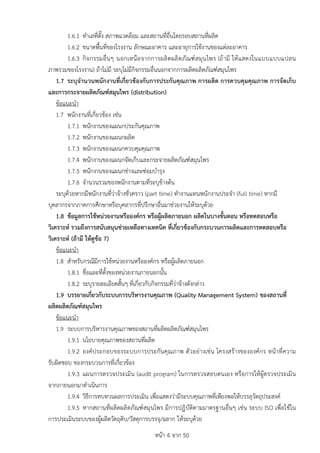 หนา 4 จาก 50
1.6.1 ทำเลที่ตั้ง สภาพแวดลอม และสถานที่อื่นโดยรอบสถานที่ผลิต
1.6.2 ขนาดพื้นที่ของโรงงาน ลักษณะอาคาร และอายุการใชงานของแตละอาคาร
1.6.3 กิจกรรมอื่นๆ นอกเหนือจากการผลิตผลิตภัณฑสมุนไพร (ถามี ใหแสดงในแบบแบบแปลน
ภาพรวมของโรงงาน) ถาไมมี ระบุไมมีกิจกรรมอื่นนอกจากการผลิตผลิตภัณฑสมุนไพร
1.7 ระบุจำนวนพนักงานที่เกี่ยวของกับการประกันคุณภาพ การผลิต การควบคุมคุณภาพ การจัดเก็บ
และการกระจายผลิตภัณฑสมุนไพร (distribution)
ขอแนะนำ
1.7 พนักงานที่เกี่ยวของ เชน
1.7.1 พนักงานของแผนกประกันคุณภาพ
1.7.2 พนักงานของแผนกผลิต
1.7.3 พนักงานของแผนกควบคุมคุณภาพ
1.7.4 พนักงานของแผนกจัดเก็บและกระจายผลิตภัณฑสมุนไพร
1.7.5 พนักงานของแผนกชางและซอมบำรุง
1.7.6 จำนวนรวมของพนักงานตามที่ระบุขางตน
ระบุดวยหากมีพนักงานที่วาจางชั่วคราว (part time) ทำงานแทนพนักงานประจำ (full time) หากมี
บุคลากรจากภาคการศึกษาหรือบุคลากรที่ปรึกษาอื่นมาชวยงานใหระบุดวย
1.8 ขอมูลการใชหนวยงานหรือองคกร หรือผูผลิตภายนอก ผลิตในบางขั้นตอน หรือทดสอบหรือ
วิเคราะห รวมถึงการสนับสนุนชวยเหลือทางเทคนิค ที่เกี่ยวของกับกระบวนการผลิตและการทดสอบหรือ
วิเคราะห (ถามี ใหดูขอ 7)
ขอแนะนำ
1.8 สำหรับกรณีมีการใชหนวยงานหรือองคกร หรือผูผลิตภายนอก
1.8.1 ชื่อและที่ตั้งของหนวยงานภายนอกนั้น
1.8.2 ระบุรายละเอียดสั้นๆ ที่เกี่ยวกับกิจกรรมที่วาจางดังกลาว
1.9 บรรยายเกี่ยวกับระบบการบริหารงานคุณภาพ (Quality Management System) ของสถานที่
ผลิตผลิตภัณฑสมุนไพร
ขอแนะนำ
1.9 ระบบการบริหารงานคุณภาพของสถานที่ผลิตผลิตภัณฑสมุนไพร
1.9.1 นโยบายคุณภาพของสถานที่ผลิต
1.9.2 องคประกอบของระบบการประกันคุณภาพ ตัวอยางเชน โครงสรางขององคกร หนาที่ความ
รับผิดชอบ ของกระบวนการที่เกี่ยวของ
1.9.3 แผนการตรวจประเมิน (audit program) ในการตรวจสอบตนเอง หรือการใหผูตรวจประเมิน
จากภายนอกมาดำเนินการ
1.9.4 วิธีการทบทวนผลการประเมิน เพื่อแสดงวามีระบบคุณภาพที่เพียงพอใหบรรลุวัตถุประสงค
1.9.5 หากสถานที่ผลิตผลิตภัณฑสมุนไพร มีการปฏิบัติตามมาตรฐานอื่นๆ เชน ระบบ ISO เพื่อใชใน
การประเมินระบบของผูผลิตวัตถุดิบ/วัสดุการบรรจุ/ฉลาก ใหระบุดวย
 