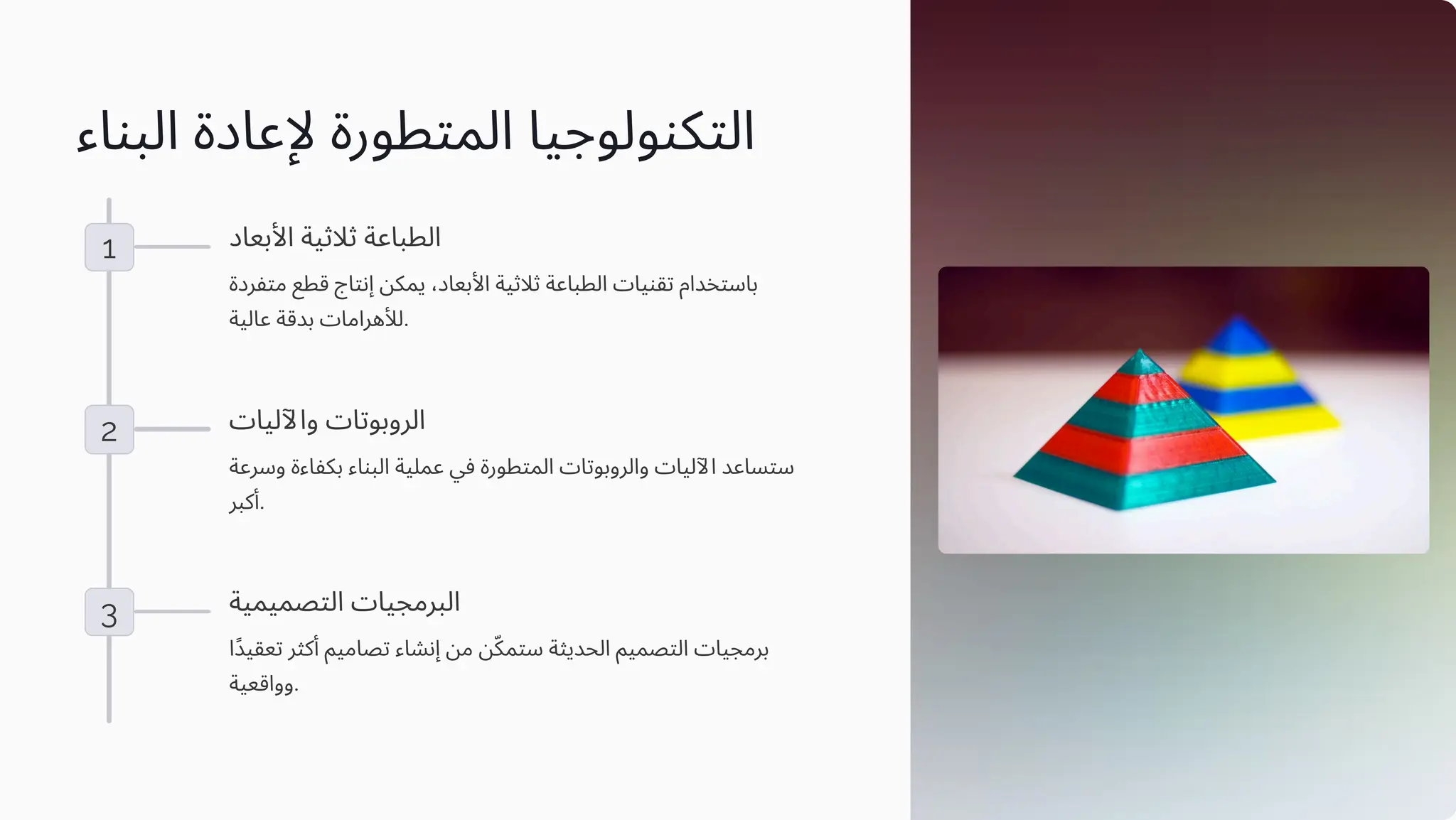 ‫اﻟﺒﻨﺎء‬ ‫ﻹﻋﺎدة‬ ‫اﻟﻤﺘﻄﻮرة‬ ‫اﻟﺘﻜﻨﻮﻟﻮﺟﻴﺎ‬
1 ‫اﻷﺑﻌﺎد‬ ‫ﺛﻼﺛﻴﺔ‬ ‫اﻟﻄﺒﺎﻋﺔ‬
‫ﻣﺘﻔﺮدة‬ ‫ﻗﻄﻊ‬ ‫إﻧﺘﺎج‬ ‫ﻳﻤﻜﻦ‬ ،‫اﻷﺑﻌﺎد‬ ‫ﺛﻼﺛﻴﺔ‬ ‫اﻟﻄﺒﺎﻋﺔ‬ ‫ﺗﻘﻨﻴﺎت‬ ‫ﺑﺎﺳﺘﺨﺪام‬
‫ﻋﺎﻟﻴﺔ‬ ‫ﺑﺪﻗﺔ‬ ‫ﻟﻸﻫﺮاﻣﺎت‬.
2 ‫واﻵﻟﻴﺎت‬ ‫اﻟﺮوﺑﻮﺗﺎت‬
‫وﺳﺮﻋﺔ‬ ‫ﺑﻜﻔﺎءة‬ ‫اﻟﺒﻨﺎء‬ ‫ﻋﻤﻠﻴﺔ‬ ‫ﻓﻲ‬ ‫اﻟﻤﺘﻄﻮرة‬ ‫واﻟﺮوﺑﻮﺗﺎت‬ ‫اﻵﻟﻴﺎت‬ ‫ﺳﺘﺴﺎﻋﺪ‬
‫أﻛﺒﺮ‬.
3 ‫اﻟﺘﺼﻤﻴﻤﻴﺔ‬ ‫اﻟﺒﺮﻣﺠﻴﺎت‬
‫ًا‬‫ﺪ‬‫ﺗﻌﻘﻴ‬ ‫أﻛﺜﺮ‬ ‫ﺗﺼﺎﻣﻴﻢ‬ ‫إﻧﺸﺎء‬ ‫ﻣﻦ‬ ‫ﻦ‬ّ‫ﻜ‬‫ﺳﺘﻤ‬ ‫اﻟﺤﺪﻳﺜﺔ‬ ‫اﻟﺘﺼﻤﻴﻢ‬ ‫ﺑﺮﻣﺠﻴﺎت‬
‫وواﻗﻌﻴﺔ‬.
 