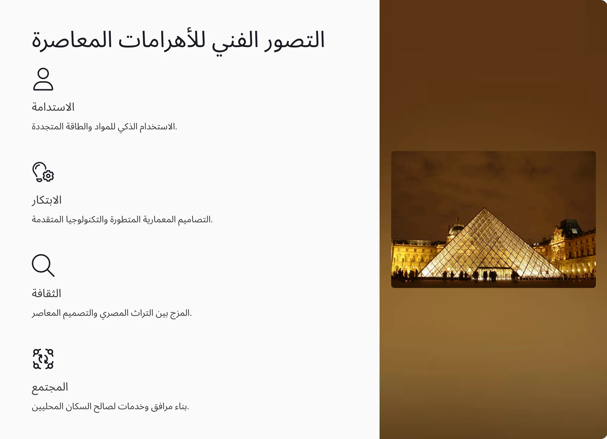 ‫اﻟﻤﻌﺎﺻﺮة‬ ‫ﻟﻸﻫﺮاﻣﺎت‬ ‫اﻟﻔﻨﻲ‬ ‫اﻟﺘﺼﻮر‬
‫اﻻﺳﺘﺪاﻣﺔ‬
‫اﻟﻤﺘﺠﺪدة‬ ‫واﻟﻄﺎﻗﺔ‬ ‫ﻟﻠﻤﻮاد‬ ‫اﻟﺬﻛﻲ‬ ‫اﻻﺳﺘﺨﺪام‬.
‫اﻻﺑﺘﻜﺎر‬
‫اﻟﻤﺘﻘﺪﻣﺔ‬ ‫واﻟﺘﻜﻨﻮﻟﻮﺟﻴﺎ‬ ‫اﻟﻤﺘﻄﻮرة‬ ‫اﻟﻤﻌﻤﺎرﻳﺔ‬ ‫اﻟﺘﺼﺎﻣﻴﻢ‬.
‫اﻟﺜﻘﺎﻓﺔ‬
‫اﻟﻤﻌﺎﺻﺮ‬ ‫واﻟﺘﺼﻤﻴﻢ‬ ‫اﻟﻤﺼﺮي‬ ‫اﻟﺘﺮاث‬ ‫ﺑﻴﻦ‬ ‫اﻟﻤﺰج‬.
‫اﻟﻤﺠﺘﻤﻊ‬
‫اﻟﻤﺤﻠﻴﻴﻦ‬ ‫اﻟﺴﻜﺎن‬ ‫ﻟﺼﺎﻟﺢ‬ ‫وﺧﺪﻣﺎت‬ ‫ﻣﺮاﻓﻖ‬ ‫ﺑﻨﺎء‬.
 