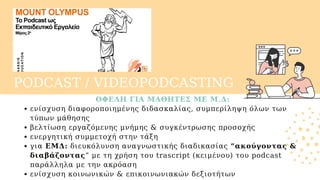 PODCAST / VIDEOPODCASTING
ΟΦΕΛΗ ΓΙΑ ΜΑΘΗΤΕΣ ΜΕ Μ.Δ:
ενίσχυση διαφοροποιημένης διδασκαλίας, συμπερίληψη όλων των
τύπων μάθησης
βελτίωση εργαζόμενης μνήμης & συγκέντρωσης προσοχής
ενεργητική συμμετοχή στην τάξη
για ΕΜΔ: διευκόλυνση αναγνωστικής διαδικασίας “ακούγοντας &
διαβάζοντας” με τη χρήση του trascript (κειμένου) του podcast
παράλληλα με την ακρόαση
ενίσχυση κοινωνικών & επικοινωνιακών δεξιοτήτων
 