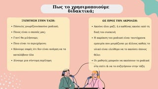 Πως το χρησιμοποιούμε
διδακτικά;
ΣΥΖΗΤΗΣΗ ΣΤΗΝ ΤΑΞΗ:
Πόσοι/ες γνωρίζουν/ακούνε podcast;
Ποιος είναι ο σκοπός μας;
Γιατί θα μιλήσουμε;
Ποιο είναι το περιεχόμενο;
Κάνουμε σαφές ότι δεν είναι ανάγκη να τα
καταλάβουν όλα
Δίνουμε μια σύντομη περίληψη
ΩΣ ΠΡΟΣ ΤΗΝ ΑΚΡΟΑΣΗ:
Ακούνε όλοι μαζί, ή ο καθένας ακούει από τη
δική του συσκευή
Η ακρόαση του podcast είναι ταυτόχρονα
εμπειρία που μοιράζεσαι με άλλους καθώς το
υλικό είναι ελεύθερο να το ακούσει όποιος
θέλει
Οι μαθητές μπορούν να ακούσουν το podcast
στο σπίτι & να το συζητήσουν στην τάξη
 