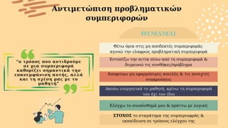 “ο τρόπος που αντιδρούμε
σε μια συμπεριφορά
καθορίζει σημαντικά την
επανεμφάνιση αυτής, αλλά
και τη σχέση μας με το
μαθητή”
Αντιμετώπιση προβληματικών
συμπεριφορών
ΘΥΜΑΜΑΙ
Θέτω όρια στις μη αποδεκτές συμπεριφοράς
αγνοώ την ελαφρώς προβληματική συμπεριφορά
Εντοπίζω την αιτία πίσω από τη συμπεριφορά &
διερευνώ τις συνθήκες/πρόβλημα
ΣΤΟΧΟΣ το σταμάτημα της συμπεριοφράς &
εκπαίδευση σε τρόπους ελέγχου της
Ακούω ενεργητικά το μαθητή, κρίνω τη συμπεριφορά
του όχι τον ίδιο
Αποφεύγω μη εφαρμόσιμες απειλές & τις ανοιχτές
συγκρούσεις
Ελέγχω το συναίσθημά μου & πράττω με λογική
 