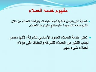‫العمالء‬ ‫خدمه‬ ‫مفهوم‬

‫وتوقعات‬ ‫احتياجات‬ ‫تلبية‬ ‫خاللها‬ ‫من‬ ‫يتم‬ ‫التي‬ ‫العملية‬
‫العمالء‬
‫من‬
‫خ‬
‫الل‬
‫تقديم‬
‫خدمة‬
‫رضا‬ ‫عنها‬ ‫ينتج‬ ‫عالية‬ ‫جودة‬ ‫ذات‬
‫العمالء‬
.

‫مص‬ ‫ألنها‬ ،‫للشركة‬ ‫األساسي‬ ‫العمود‬ ‫العمالء‬ ‫خدمة‬ ‫تعتبر‬
‫در‬
‫هؤالء‬ ‫على‬ ‫والحفاظ‬ ‫للشركة‬ ‫العمالء‬ ‫من‬ ‫الكثير‬ ‫لجذب‬
‫مهم‬ ‫شيء‬ ‫العمالء‬
.
 