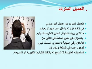 .
‫المتردد‬ ‫العميل‬

‫صارم‬ ‫غير‬ ‫عميل‬ ‫هو‬ ‫المتردد‬ ‫العميل‬

‫في‬
‫إتخاذ‬
‫قرارته‬
‫يعرف‬ ‫ال‬ ‫فهو‬ ،‫عام‬ ‫بشكل‬

‫تحديدا‬ ‫يريده‬ ‫الذي‬ ‫ما‬
.
‫يقوم‬ ‫قد‬ ‫المتردد‬ ‫العميل‬

‫من‬ ‫الكثير‬ ‫في‬ ‫السلعة‬ ‫نفس‬ ‫عن‬ ‫بالسؤال‬

‫ليس‬ ،‫أساسا‬ ‫يشتري‬ ‫ال‬ ‫النهاية‬ ‫وفي‬ ‫األماكن‬

‫ألن‬ ‫ولكن‬ ‫السلعة‬ ‫في‬ ‫عيب‬ ‫لوجود‬

‫له‬ ‫تسمح‬ ‫ال‬ ‫المترددة‬ ‫شخصيته‬
‫بإتخاذ‬
‫القرارت‬
‫السريعة‬ ‫أو‬ ‫الفورية‬
.
 