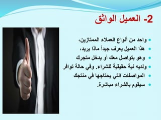 2
-
‫الواثق‬ ‫العميل‬

،‫الممتازين‬ ‫العمالء‬ ‫أنواع‬ ‫من‬ ‫واحد‬

،‫يريد‬ ‫ماذا‬ ‫جيدا‬ ‫يعرف‬ ‫العميل‬ ‫هذا‬

‫متجرك‬ ‫يدخل‬ ‫أو‬ ‫معك‬ ‫يتواصل‬ ‫وهو‬

‫للشراء‬ ‫حقيقية‬ ‫نية‬ ‫ولديه‬
.
‫توافر‬ ‫حالة‬ ‫وفي‬

‫منتجك‬ ‫في‬ ‫يحتاجها‬ ‫التي‬ ‫المواصفات‬

‫مباشرة‬ ‫بالشراء‬ ‫سيقوم‬
.
 