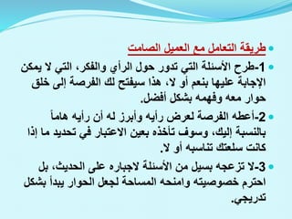 
‫الصامت‬ ‫العميل‬ ‫مع‬ ‫التعامل‬ ‫طريقة‬

1
-
‫ي‬ ‫ال‬ ‫التي‬ ،‫والفكر‬ ‫الرأي‬ ‫حول‬ ‫تدور‬ ‫التي‬ ‫األسئلة‬ ‫طرح‬
‫مكن‬
‫سيفتح‬ ‫هذا‬ ،‫ال‬ ‫أو‬ ‫بنعم‬ ‫عليها‬ ‫اإلجابة‬
‫لك‬
‫خ‬ ‫إلى‬ ‫الفرصة‬
‫لق‬
‫أفضل‬ ‫بشكل‬ ‫وفهمه‬ ‫معه‬ ‫حوار‬
.

2
-
‫هاما‬ ‫رأيه‬ ‫أن‬ ‫له‬ ‫وأبرز‬ ‫رأيه‬ ‫لعرض‬ ‫الفرصة‬ ‫أعطه‬
‫تحدي‬ ‫في‬ ‫االعتبار‬ ‫بعين‬ ‫تأخذه‬ ‫وسوف‬ ،‫إليك‬ ‫بالنسبة‬
‫إذا‬ ‫ما‬ ‫د‬
‫ال‬ ‫أو‬ ‫تناسبه‬ ‫سلعتك‬ ‫كانت‬
.

3
-
‫األسئلة‬ ‫من‬ ‫بسيل‬ ‫تزعجه‬ ‫ال‬
‫الجباره‬
‫بل‬ ،‫الحديث‬ ‫على‬
‫بش‬ ‫يبدأ‬ ‫الحوار‬ ‫لجعل‬ ‫المساحة‬ ‫وامنحه‬ ‫خصوصيته‬ ‫احترم‬
‫كل‬
‫تدريجي‬
.
 