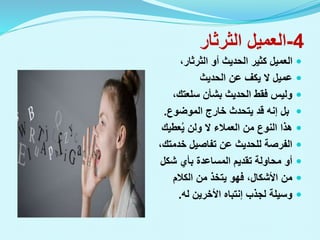 4
-
‫الثرثار‬ ‫العميل‬

،‫الثرثار‬ ‫أو‬ ‫الحديث‬ ‫كثير‬ ‫العميل‬

‫الحديث‬ ‫عن‬ ‫يكف‬ ‫ال‬ ‫عميل‬

،‫سلعتك‬ ‫بشأن‬ ‫الحديث‬ ‫فقط‬ ‫وليس‬

‫الموضوع‬ ‫خارج‬ ‫يتحدث‬ ‫قد‬ ‫إنه‬ ‫بل‬
.

‫عطيك‬ُ‫ي‬ ‫ولن‬ ‫ال‬ ‫العمالء‬ ‫من‬ ‫النوع‬ ‫هذا‬

،‫خدمتك‬ ‫تفاصيل‬ ‫عن‬ ‫للحديث‬ ‫الفرصة‬

‫شكل‬ ‫بأي‬ ‫المساعدة‬ ‫تقديم‬ ‫محاولة‬ ‫أو‬

‫الكالم‬ ‫من‬ ‫يتخذ‬ ‫فهو‬ ،‫األشكال‬ ‫من‬

‫لجذب‬ ‫وسيلة‬
‫إنتباه‬
‫األخرين‬
‫له‬
.
 