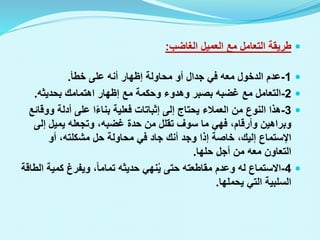 
‫الغاضب‬ ‫العميل‬ ‫مع‬ ‫التعامل‬ ‫طريقة‬
:

1
-
‫خطأ‬ ‫على‬ ‫أنه‬ ‫إظهار‬ ‫محاولة‬ ‫أو‬ ‫جدال‬ ‫في‬ ‫معه‬ ‫الدخول‬ ‫عدم‬
.

2
-
‫بحديثه‬ ‫اهتمامك‬ ‫إظهار‬ ‫مع‬ ‫وحكمة‬ ‫وهدوء‬ ‫بصبر‬ ‫غضبه‬ ‫مع‬ ‫التعامل‬
.

3
-
‫و‬ ‫أدلة‬ ‫على‬ ‫ا‬‫بناء‬ ‫فعلية‬ ‫إثباتات‬ ‫إلى‬ ‫يحتاج‬ ‫العمالء‬ ‫من‬ ‫النوع‬ ‫هذا‬
‫وقائع‬
‫إلى‬ ‫يميل‬ ‫وتجعله‬ ،‫غضبه‬ ‫حدة‬ ‫من‬ ‫تقلل‬ ‫سوف‬ ‫ما‬ ‫فهي‬ ،‫وأرقام‬ ‫وبراهين‬
‫اإلستماع‬
‫أو‬ ،‫مشكلته‬ ‫حل‬ ‫محاولة‬ ‫في‬ ‫جاد‬ ‫أنك‬ ‫وجد‬ ‫إذا‬ ‫خاصة‬ ،‫إليك‬
‫حلها‬ ‫أجل‬ ‫من‬ ‫معه‬ ‫التعاون‬
.

4
-
‫كمي‬ ‫ويفرغ‬ ،‫تماما‬ ‫حديثه‬ ‫نهي‬ُ‫ي‬ ‫حتى‬ ‫مقاطعته‬ ‫وعدم‬ ‫له‬ ‫االستماع‬
‫الطاقة‬ ‫ة‬
‫يحملها‬ ‫التي‬ ‫السلبية‬
.
 