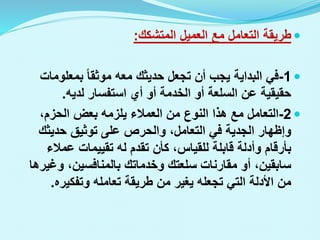 
‫المتشكك‬ ‫العميل‬ ‫مع‬ ‫التعامل‬ ‫طريقة‬
:

1
-
‫بمعلوم‬ ‫موثقا‬ ‫معه‬ ‫حديثك‬ ‫تجعل‬ ‫أن‬ ‫يجب‬ ‫البداية‬ ‫في‬
‫ات‬
‫لديه‬ ‫استفسار‬ ‫أي‬ ‫أو‬ ‫الخدمة‬ ‫أو‬ ‫السلعة‬ ‫عن‬ ‫حقيقية‬
.

2
-
،‫الحزم‬ ‫بعض‬ ‫يلزمه‬ ‫العمالء‬ ‫من‬ ‫النوع‬ ‫هذا‬ ‫مع‬ ‫التعامل‬
‫حديثك‬ ‫توثيق‬ ‫على‬ ‫والحرص‬ ،‫التعامل‬ ‫في‬ ‫الجدية‬ ‫وإظهار‬
‫عمال‬ ‫تقييمات‬ ‫له‬ ‫تقدم‬ ‫كأن‬ ،‫للقياس‬ ‫قابلة‬ ‫وأدلة‬ ‫بأرقام‬
‫ء‬
‫وغ‬ ،‫بالمنافسين‬ ‫وخدماتك‬ ‫سلعتك‬ ‫مقارنات‬ ‫أو‬ ،‫سابقين‬
‫يرها‬
‫وتفكيره‬ ‫تعامله‬ ‫طريقة‬ ‫من‬ ‫يغير‬ ‫تجعله‬ ‫التي‬ ‫األدلة‬ ‫من‬
.
 
