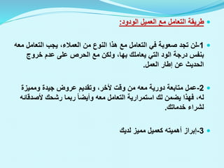 
‫الودود‬ ‫العميل‬ ‫مع‬ ‫التعامل‬ ‫طريقة‬
:

1
-
‫م‬ ‫التعامل‬ ‫يجب‬ ،‫العمالء‬ ‫من‬ ‫النوع‬ ‫هذا‬ ‫مع‬ ‫التعامل‬ ‫في‬ ‫صعوبة‬ ‫تجد‬ ‫لن‬
‫عه‬
‫يعاملك‬ ‫التي‬ ‫الود‬ ‫درجة‬ ‫بنفس‬
‫بها‬
‫خروج‬ ‫عدم‬ ‫على‬ ‫الحرص‬ ‫مع‬ ‫ولكن‬ ،
‫العمل‬ ‫إطار‬ ‫عن‬ ‫الحديث‬
.

2
-
‫ومميزة‬ ‫جيدة‬ ‫عروض‬ ‫وتقديم‬ ،‫ألخر‬ ‫وقت‬ ‫من‬ ‫معه‬ ‫دورية‬ ‫متابعة‬ ‫عمل‬
‫يضمن‬ ‫فهذا‬ ،‫له‬
‫لك‬
‫ألصد‬ ‫رشحك‬ ‫ربما‬ ‫وأيضا‬ ‫معه‬ ‫التعامل‬ ‫استمرارية‬
‫قائه‬
‫خدماتك‬ ‫لشراء‬
.

3
-
‫لديك‬ ‫مميز‬ ‫كعميل‬ ‫أهميته‬ ‫إبراز‬
 