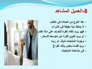 8
-
‫المشاهد‬ ‫العميل‬

‫الغالب‬ ‫في‬ ‫العمالء‬ ‫من‬ ‫النوع‬ ‫هذا‬

،‫الشراء‬ ‫في‬ ‫حقيقة‬ ‫نية‬ ‫يمتلك‬ ‫ال‬

،‫تقدم‬ ‫ماذا‬ ‫على‬ ‫للتعرف‬ ‫نظرة‬ ‫إلقاء‬ ‫يريد‬ ‫فهو‬

،‫األسعار‬ ‫متوسط‬ ‫عن‬ ‫فكرة‬ ‫تكوين‬ ‫يريد‬ ‫أو‬

‫ربما‬ ‫أو‬ ،‫لديك‬ ‫المنتجات‬ ‫وجودة‬

‫الفراغ‬ ‫وقت‬ ‫بعض‬ ‫قضاء‬ ‫يريد‬

‫المنتجات‬ ‫مشاهدة‬ ‫في‬
 