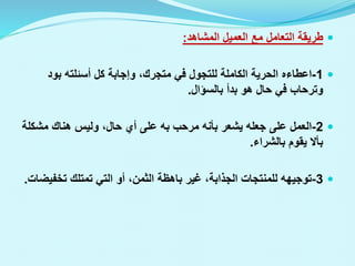 
‫المشاهد‬ ‫العميل‬ ‫مع‬ ‫التعامل‬ ‫طريقة‬
:

1
-
‫اعطاءه‬
‫بود‬ ‫أسئلته‬ ‫كل‬ ‫وإجابة‬ ،‫متجرك‬ ‫في‬ ‫للتجول‬ ‫الكاملة‬ ‫الحرية‬
‫بالسؤال‬ ‫بدأ‬ ‫هو‬ ‫حال‬ ‫في‬ ‫وترحاب‬
.

2
-
‫مرحب‬ ‫بأنه‬ ‫يشعر‬ ‫جعله‬ ‫على‬ ‫العمل‬
‫به‬
‫مشك‬ ‫هناك‬ ‫وليس‬ ،‫حال‬ ‫أي‬ ‫على‬
‫لة‬
‫بالشراء‬ ‫يقوم‬ ‫بأال‬
.

3
-
‫تخف‬ ‫تمتلك‬ ‫التي‬ ‫أو‬ ،‫الثمن‬ ‫باهظة‬ ‫غير‬ ،‫الجذابة‬ ‫للمنتجات‬ ‫توجيهه‬
‫يضات‬
.
 