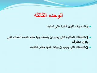 ‫الوحده‬
‫الثالثه‬

‫تحديد‬ ‫على‬ ‫قادرا‬ ‫تكون‬ ‫سوف‬ ‫وهنا‬

1
-
‫الصفات‬
‫المثاليه‬
‫التى‬
‫يجب‬
‫ان‬
‫يتصف‬
‫بها‬
‫العمالء‬ ‫خدمه‬ ‫مقدم‬
‫لكى‬
‫محترف‬ ‫يكون‬

2
-
‫الصفات‬
‫التى‬
‫يجب‬
‫ان‬
‫مقدم‬ ‫عنها‬ ‫يبتعد‬
‫الخدمه‬
 